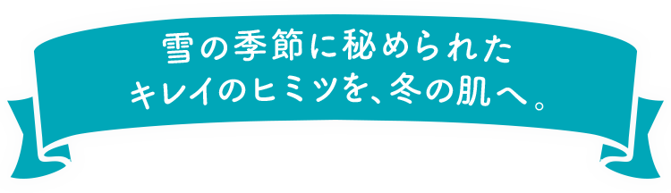 雪の季節に秘められたキレイのヒミツを、冬の肌へ。 
