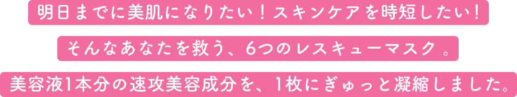 明日までに美肌になりたい！スキンケアを時短したい！そんなあなたを救う、6つのレスキューマスク。美容液1本分の速攻美容成分を、1枚にぎゅっと凝縮しました。