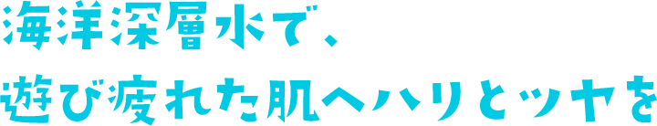 海洋深層水で、 遊び疲れた肌へハリとツヤを